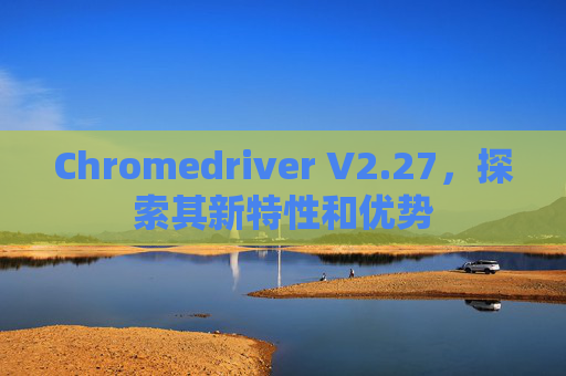 Chromedriver V2.27，探索其新特性和优势